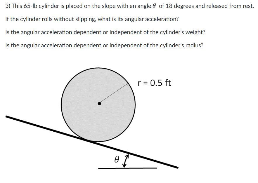 3) This 65-lb cylinder is placed on the slope with an angle of 18 degrees and released from rest.
If the cylinder rolls without slipping, what is its angular acceleration?
Is the angular acceleration dependent or independent of the cylinder's weight?
Is the angular acceleration dependent or independent of the cylinder's radius?
of
r = 0.5 ft