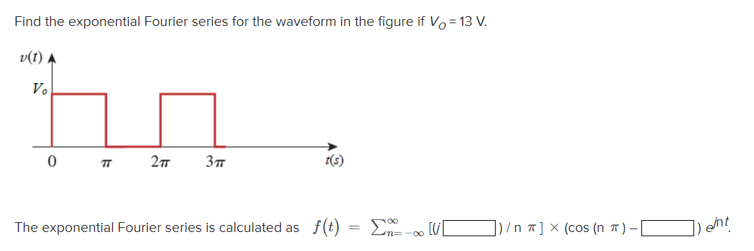 Find the exponential Fourier series for the waveform in the figure if Vo = 13 V.
v(t) ►
Vo
0
TT
2πT
3πT
t(s)
The exponential Fourier series is calculated as f(t) = Σ-001 [V
|)/n π] X (cos (n π)
int