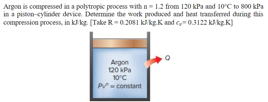 Argon is compressed in a polytropic process with n = 1.2 from 120 kPa and 10°℃ to 800 kPa
in a piston-cylinder device. Determine the work produced and heat transferred during this
compression process, in kJ/kg. [Take R = 0.2081 kJ/kg.K and c₂= 0.3122 kJ/kg.K]
Argon
120 kPa
10°C
PV = constant
Q