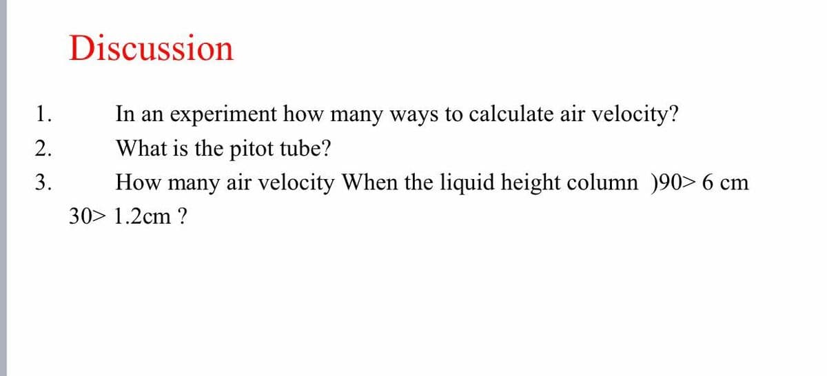 Discussion
1.
In an experiment how many ways to calculate air velocity?
2.
What is the pitot tube?
3.
How many air velocity When the liquid height column )90> 6 cm
30> 1.2cm ?
