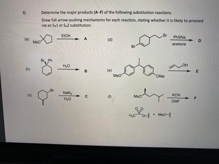 3)
Determine the major products (A-F) of the following substitution reactions.
Draw full arrow-pushing mechanisms for each reaction, stating whether it is likely to proceed
via an Sy1 or Sy2 substitution.
ELOH
Br
PhSNa
A
(a)
MsO
(d)
acetone
Br
Br. Ph
H20
(b)
B
(e)
Meo
OMe
Br
NaNg
(c)
(1)
MsO
KCN
H20
DMF
H,C-So- = MsO-
Mso-
Mach
