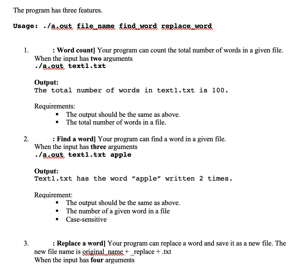 The program has three features.
Usage: ./a.out file name find word replace word
: Word count] Your program can count the total number of words in a given file.
When the input has two arguments
•/a Qut text1.txt
1.
Output:
The total number of words in text1.txt is 100.
Requirements:
The output should be the same as above.
The total number of words in a file.
