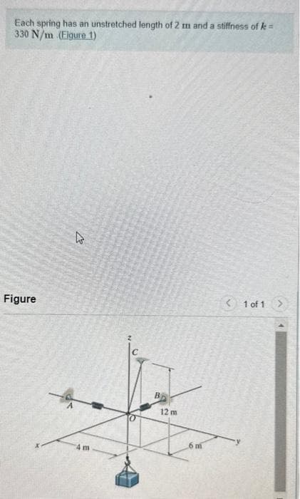 Each spring has an unstretched length of 2 m and a stiffness of k=
330 N/m (Eigure 1)
Figure
4 m
B
12 m
6 m
< 1 of 1