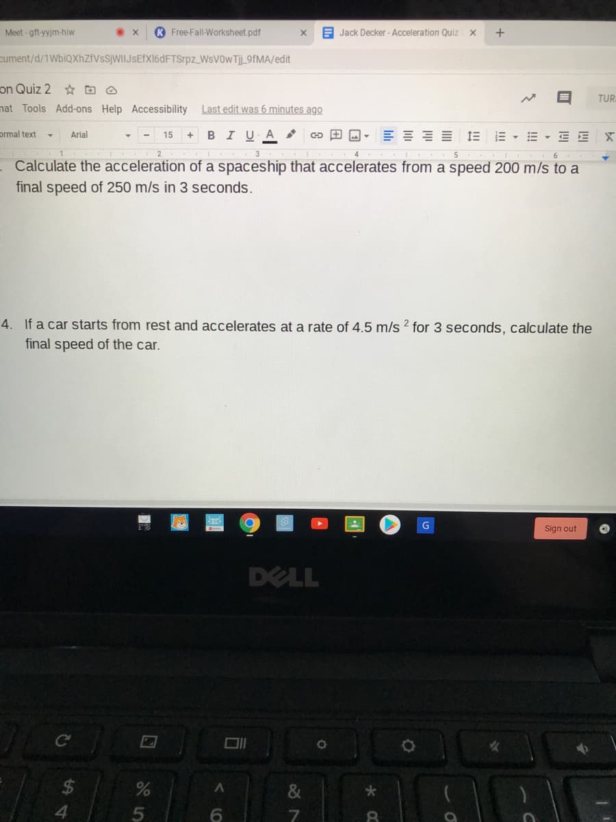 Meet -gft-yyjm-hiw
K Free-Fall-Worksheet.pdf
E Jack Decker- Acceleration Quiz
cument/d/1WbiQXhZfVsSjWIIJsEfX16dFTSrpz WsV0wTj_9FMA/edit
on Quiz 2 O
nat Tools Add-ons Help Accessibility
TUR
Last edit was 6 minutes ago
prmal text
Arial
BIUA
三===三 三▼三▼三EX
15
+
- Calculate the acceleration of a spaceship that accelerates from a speed 200 m/s to a
final speed of 250 m/s in 3 seconds.
4. If a car starts from rest and accelerates at a rate of 4.5 m/s 2 for 3 seconds, calculate the
final speed of the car.
G
Sign out
DELL
&
