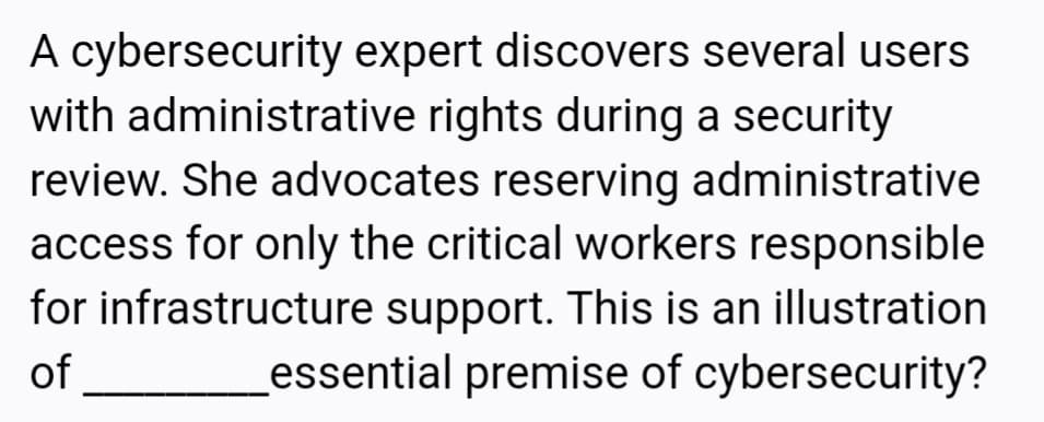 A cybersecurity expert discovers several users
with administrative rights during a security
review. She advocates reserving administrative
access for only the critical workers responsible
for infrastructure support. This is an illustration
essential premise of cybersecurity?
of
