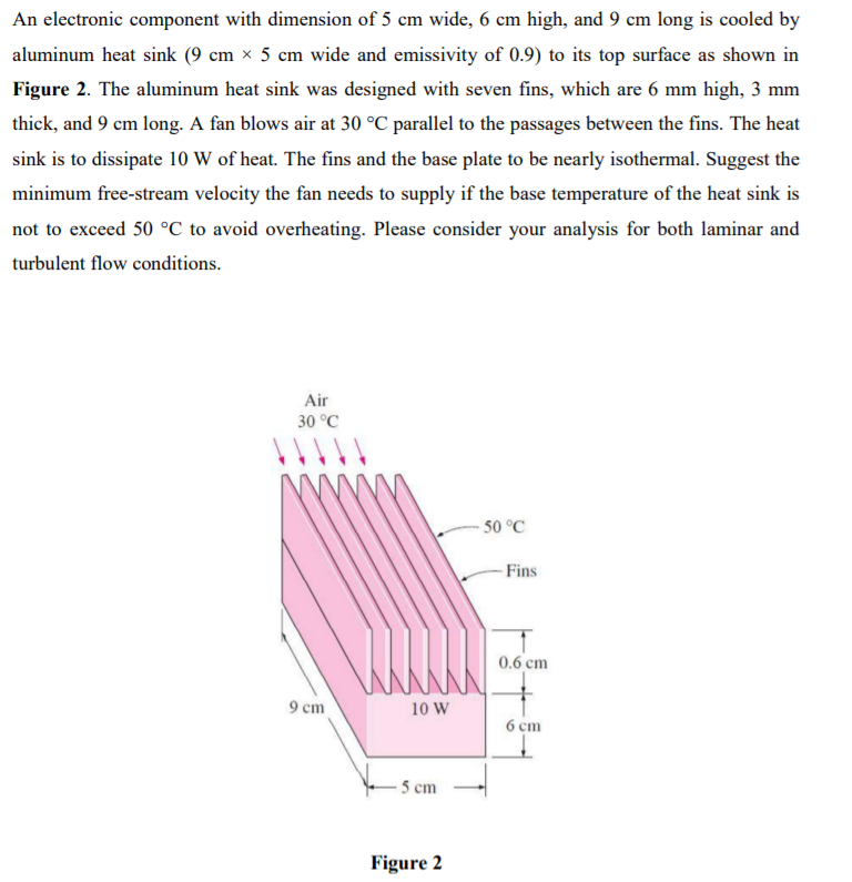 An electronic component with dimension of 5 cm wide, 6 cm high, and 9 cm long is cooled by
aluminum heat sink (9 cm × 5 cm wide and emissivity of 0.9) to its top surface as shown in
Figure 2. The aluminum heat sink was designed with seven fins, which are 6 mm high, 3 mm
thick, and 9 cm long. A fan blows air at 30 °C parallel to the passages between the fins. The heat
sink is to dissipate 10 W of heat. The fins and the base plate to be nearly isothermal. Suggest the
minimum free-stream velocity the fan needs to supply if the base temperature of the heat sink is
not to exceed 50 °C to avoid overheating. Please consider your analysis for both laminar and
turbulent flow conditions.
Air
30 °C
50 °C
Fins
0.6 cm
9 cm
10 W
6 cm
- 5 cm
Figure 2
