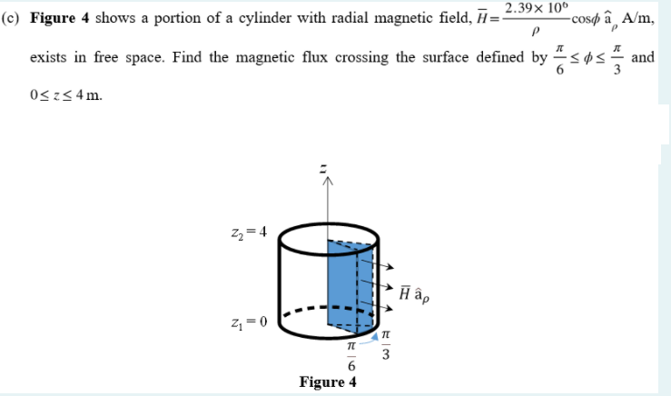 (c) Figure 4 shows a portion of a cylinder with radial magnetic field, H=2.39× 10°
-cosø â ¸ A/m,
exists in free space. Find the magnetic flux crossing the surface defined by søs
and
3
0<z< 4m.
2 = 4
H âp
z =0
3
Figure 4
