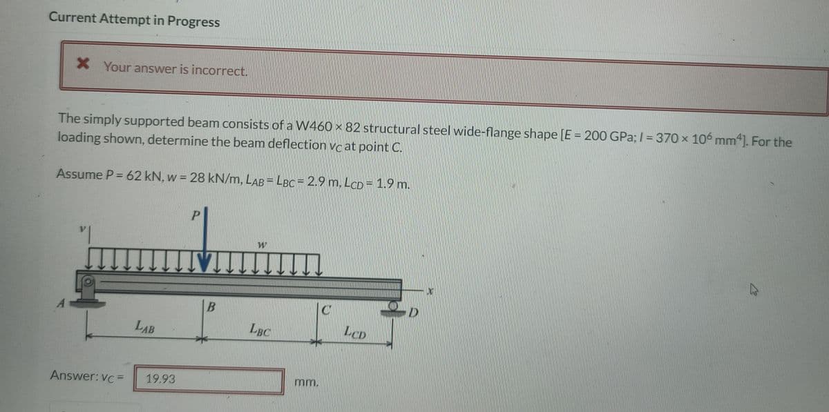 Current Attempt in Progress
X Your answer is incorrect.
The simply supported beam consists of a W460 x 82 structural steel wide-flange shape [E = 200 GPa; /= 370 x 106 mm4]. For the
loading shown, determine the beam deflection vc at point C.
Assume P = 62 kN, w = 28 kN/m, LAB = LBC = 2.9 m, LCD = 1.9 m.
P
W
D
LCD
Answer: vc=
LAB
19.93
VI
B
LBC
mm.
