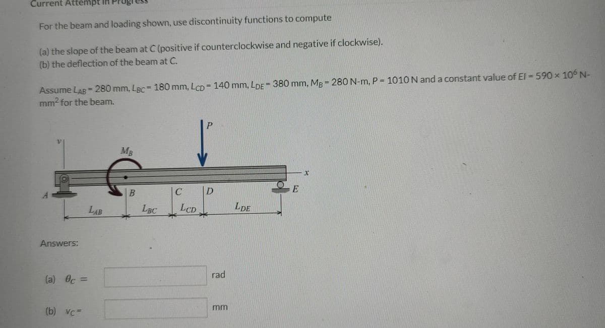 Current Attempt in Pr
For the beam and loading shown, use discontinuity functions to compute
(a) the slope of the beam at C (positive if counterclockwise and negative if clockwise).
(b) the deflection of the beam at C.
Assume LAB = 280 mm, LBC = 180 mm, LcD = 140 mm, LDE = 380 mm, Mg = 280 N-m, P = 1010 N and a constant value of El=590 × 106 N-
mm² for the beam.
P
MB
E
Answers:
(a) c =
(b) vc=
LAB
LBC
C
LCD
D
rad
mm
LDE