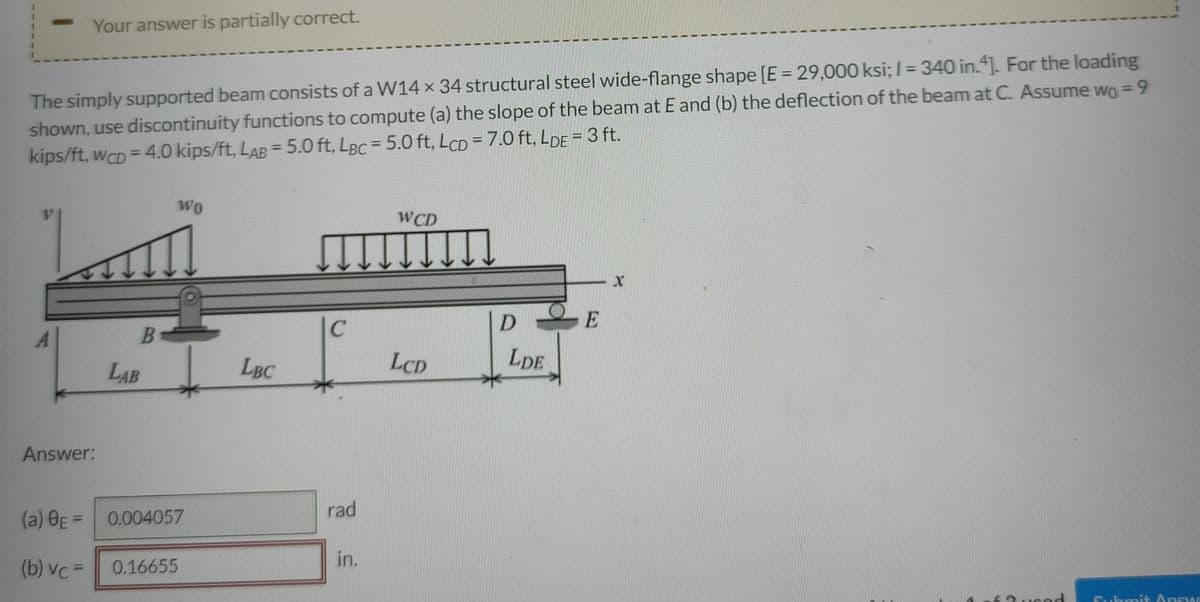 Your answer is partially correct.
The simply supported beam consists of a W14 x 34 structural steel wide-flange shape [E = 29,000 ksi; 1= 340 in.4]. For the loading
shown, use discontinuity functions to compute (a) the slope of the beam at E and (b) the deflection of the beam at C. Assume wo = 9
kips/ft, wcD = 4.0 kips/ft, LAB = 5.0 ft, LBc = 5.0 ft, LCD = 7.0 ft, LDE = 3 ft.
WO
WCD
X
DE
LCD
LDE
Answ
B
LAB
Answer:
(a) BE = 0.004057
(b) vc=
0.16655
LBC
C
rad
in.