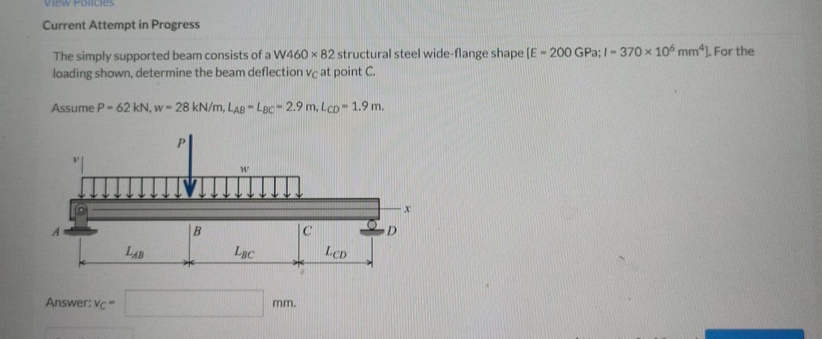 View Policies
Current Attempt in Progress
The simply supported beam consists of a W460 x 82 structural steel wide-flange shape [E-200 GPa; 1-370 x 10 mm4]. For the
loading shown, determine the beam deflection vc at point C.
Assume P-62 kN, w - 28 kN/m, LAB - LBC -2.9 m. LCD - 1.9 m.
P
W
TV
D
C
LBC
Answer: VCF
LAB
B
mm.
LCD
