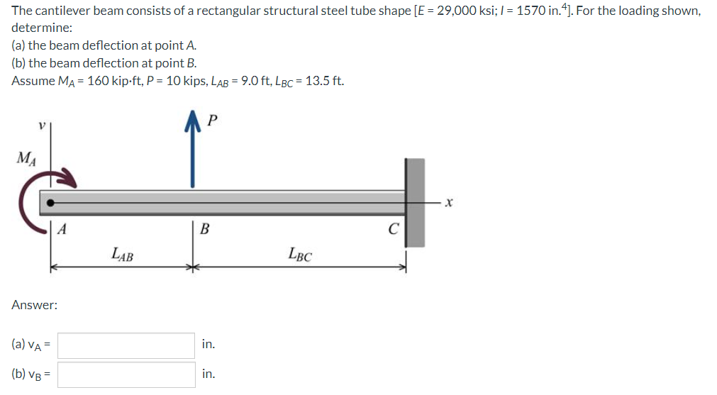 The cantilever beam consists of a rectangular structural steel tube shape [E = 29,000 ksi; I = 1570 in.“]. For the loading shown,
determine:
(a) the beam deflection at point A.
(b) the beam deflection at point B.
Assume MA = 160 kip-ft, P = 10 kips, LAB = 9.0 ft, LBC = 13.5 ft.
MA
A
В
C
LAB
LBC
Answer:
(a) VA =
in.
(b) Ув
in.
