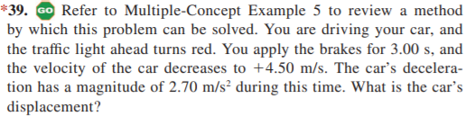 *39. GO Refer to Multiple-Concept Example 5 to review a method
by which this problem can be solved. You are driving your car, and
the traffic light ahead turns red. You apply the brakes for 3.00 s, and
the velocity of the car decreases to +4.50 m/s. The car's decelera-
tion has a magnitude of 2.70 m/s² during this time. What is the car's
displacement?
