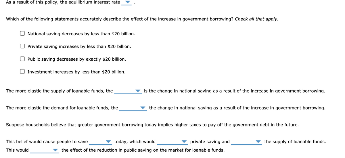 As a result of this policy, the equilibrium interest rate
Which of the following statements accurately describe the effect of the increase in government borrowing? Check all that apply.
National saving decreases by less than $20 billion.
Private saving increases by less than $20 billion.
Public saving decreases by exactly $20 billion.
Investment increases by less than $20 billion.
The more elastic the supply of loanable funds, the
is the change in national saving as a result of the increase in government borrowing.
The more elastic the demand for loanable funds, the
the change in national saving as a result of the increase in government borrowing.
Suppose households believe that greater government borrowing today implies higher taxes to pay off the government debt in the future.
This belief would cause people to save
today, which would
private saving and
the supply of loanable funds.
This would
the effect of the reduction in public saving on the market for loanable funds.
