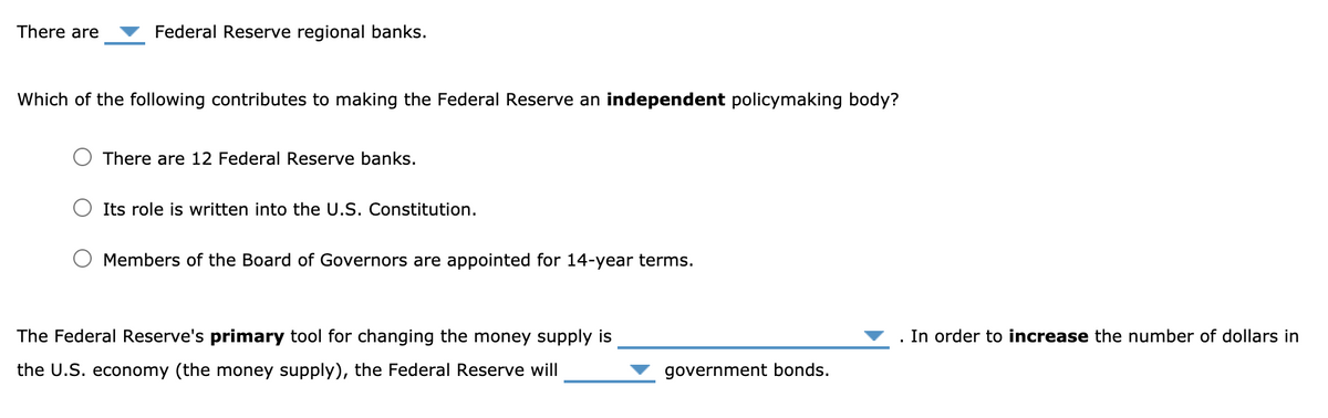 There are
Federal Reserve regional banks.
Which of the following contributes to making the Federal Reserve an independent policymaking body?
O There are 12 Federal Reserve banks.
O Its role is written into the U.S. Constitution.
O Members of the Board of Governors are appointed for 14-year terms.
The Federal Reserve's primary tool for changing the money supply is
In order to increase the number of dollars in
the U.S. economy (the money supply), the Federal Reserve will
government bonds.
