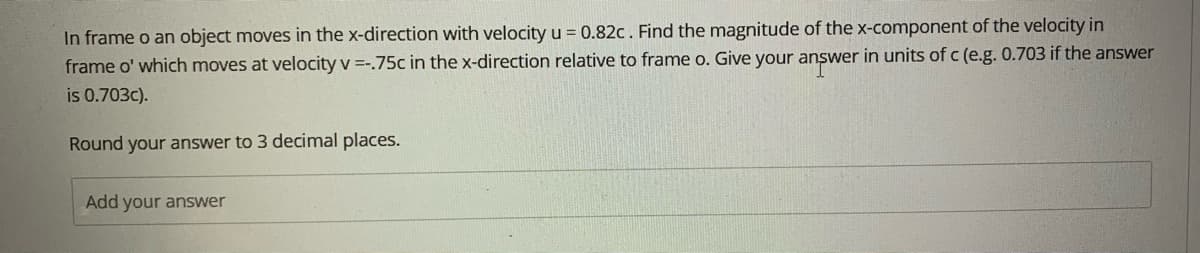 In frame o an object moves in the x-direction with velocity u = 0.82c. Find the magnitude of the x-component of the velocity in
frame o' which moves at velocity v =-.75c in the x-direction relative to frame o. Give your answer in units of c (e.g. 0.703 if the answer
is 0.703c).
Round your answer to 3 decimal places.
Add your answer
