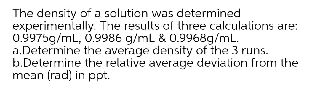 The density of a solution was determined
experimentally. The results of three calculations are:
0.9975g/mL, 0.9986 g/mL & 0.9968g/mL.
a.Determine the average density of the 3 runs.
b.Determine the relative average deviation from the
mean (rad) in ppt.
