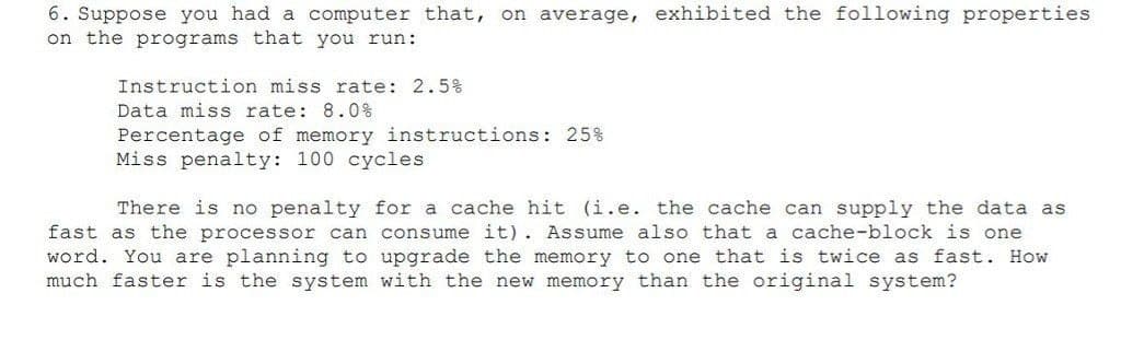 6. Suppose you had a computer that, on average, exhibited the following properties
on the programs that you run:
Instruction miss rate: 2.5%
Data miss rate: 8.0%
Percentage of memory instructions: 25%
Miss penalty: 100 cycles
There is no penalty for a cache hit (i.e. the cache can supply the data as
fast as the processor can consume it). Assume also that a cache-block is one
word. You are planning to upgrade the memory to one that is twice as fast. How
much faster is the system with the new memory than the original system?