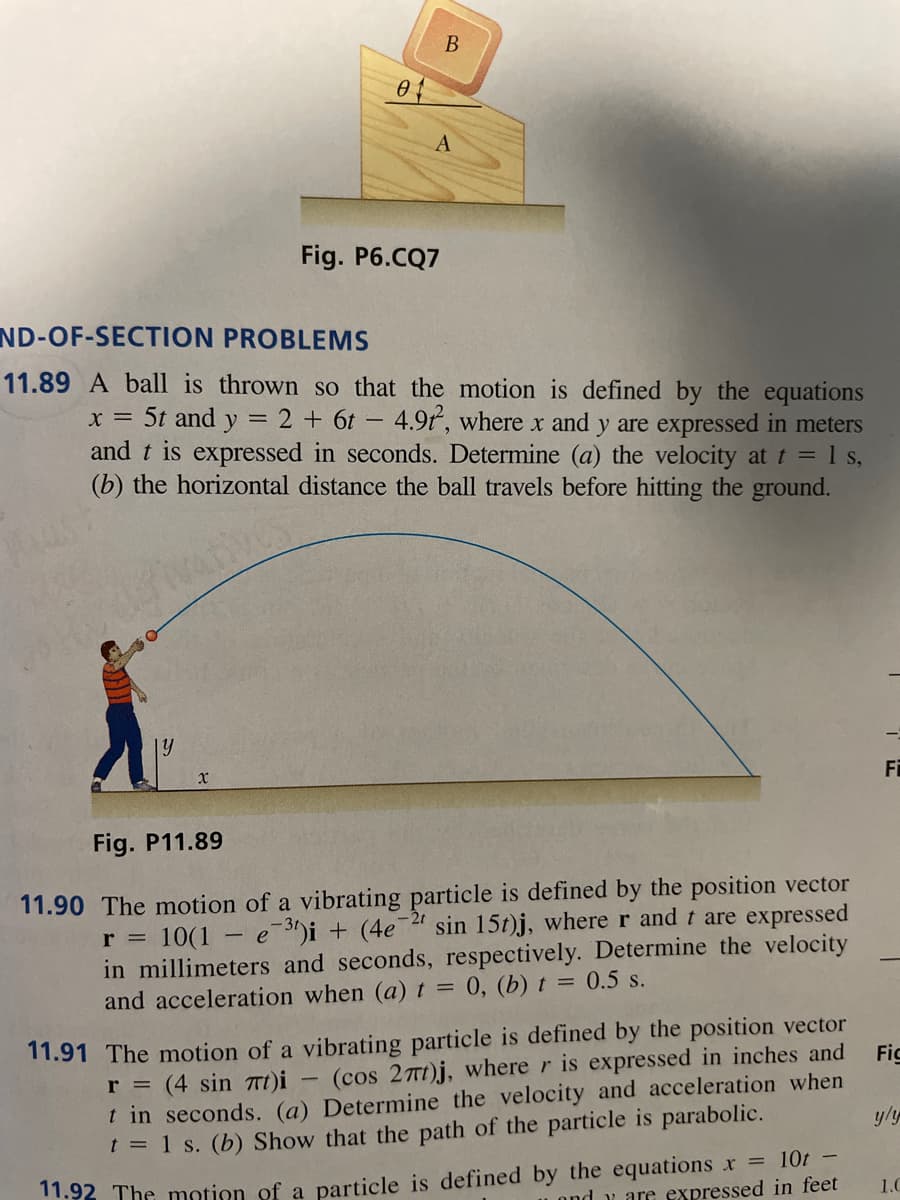 y
x
04
ND-OF-SECTION
PROBLEMS
11.89 A ball is thrown so that the motion is defined by the equations
X = 5t and y = 2 + 6t - 4.9t, where x and y are expressed in meters
and t is expressed in seconds. Determine (a) the velocity at t = 1 s,
(b) the horizontal distance the ball travels before hitting the ground.
-
B
A
Fig. P6.CQ7
Fig. P11.89
-2r
r =
11.90 The motion of a vibrating particle is defined by the position vector
sin 15t)j, where r and t are expressed
10(1 e 3)i + (4e7
in millimeters and seconds, respectively. Determine the velocity
and acceleration when (a) t = 0, (b) t = 0.5 s.
11.91 The motion of a vibrating particle is defined by the position vector
r = (4 sin 7t)i
t in seconds. (a)
(cos 27t)j, where r is expressed in inches and
Determine the velocity and acceleration when
t = 1 s. (b) Show that the path of the particle is parabolic.
11.92 The motion of a particle is defined by the equations x = 10t -
ondy are expressed in feet
Fi
Fic
1.0