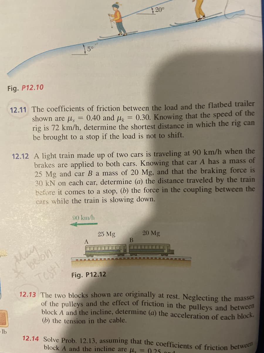 lb
Fig. P12.10
12.11 The coefficients of friction between the load and the flatbed trailer
shown are us=
0.40 and k
= 0.30. Knowing that the speed of the
rig is 72 km/h, determine the shortest distance in which the rig can
be brought to a stop the load is not to shift.
12.12 A light train made up of two cars is traveling at 90 km/h when the
brakes are applied to both cars. Knowing that car A has a mass of
25 Mg and car B a mass of 20 Mg, and that the braking force is
30 kN on each car, determine (a) the distance traveled by the train
before it comes to a stop, (b) the force in the coupling between the
cars while the train is slowing down.
May
belon
Test!
90 km/h
200
25 Mg
B
20 Mg
Fig. P12.12
12.13 The two blocks shown are originally at rest. Neglecting the masses
of the pulleys and the effect of friction in the pulleys and between
block A and the incline, determine (a) the acceleration of each block,
(b) the tension in the cable.
12.14 Solve Prob. 12.13, assuming that the coefficients of friction between
block A and the incline are μ = 925 and