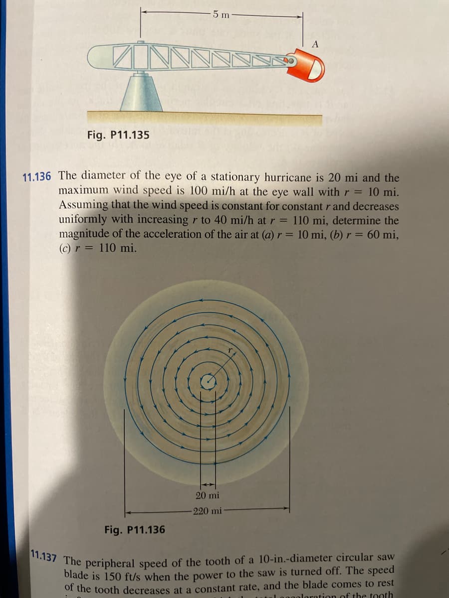 Fig. P11.135
5 m
11.136 The diameter of the eye of a stationary hurricane is 20 mi and the
maximum wind speed is 100 mi/h at the eye wall with r = 10 mi.
Assuming that the wind speed is constant for constant r and decreases
uniformly with increasing r to 40 mi/h at r = 110 mi, determine the
magnitude of the acceleration of the air at (a) r = 10 mi, (b) r = 60 mi,
(c) r= 110 mi.
Fig. P11.136
20 mi
-220 mi
11.137 The peripheral speed of the tooth of a 10-in.-diameter circular saw
blade is 150 ft/s when the power to the saw is turned off. The speed
of the tooth decreases at a constant rate, and the blade comes to rest
al nggoloration of the tooth