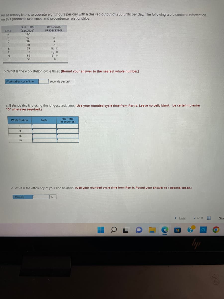 An assembly line is to operate eight hours per day with a desired output of 256 units per day. The following table contains Information
on this product's task times and precedence relationships:
TASK
A
B
C
D
E
F
G
H
TASK TIME
(SECONDS)
100
40
Workstation cycle time
30
30
25
30
50
50
b. What is the workstation cycle time? (Round your answer to the nearest whole number.)
Work Station
I
11
|||
IV
IMMEDIATE
PREDECESSOR
c. Balance this line using the longest task time. (Use your rounded cycle time from Part b. Leave no cells blank - be certain to enter
"0" wherever required.)
Efficiency
A
A
A
B, C
C, D
E, F
G
Task
seconds per unit
d. What is the efficiency of your line balance? (Use your rounded cycle time from Part b. Round your answer to 1 decimal place.)
Idle Time
(in seconds)
%
H
OL
a
I'
C
-
< Prev
2 of 8
lipi
Nex
6
60