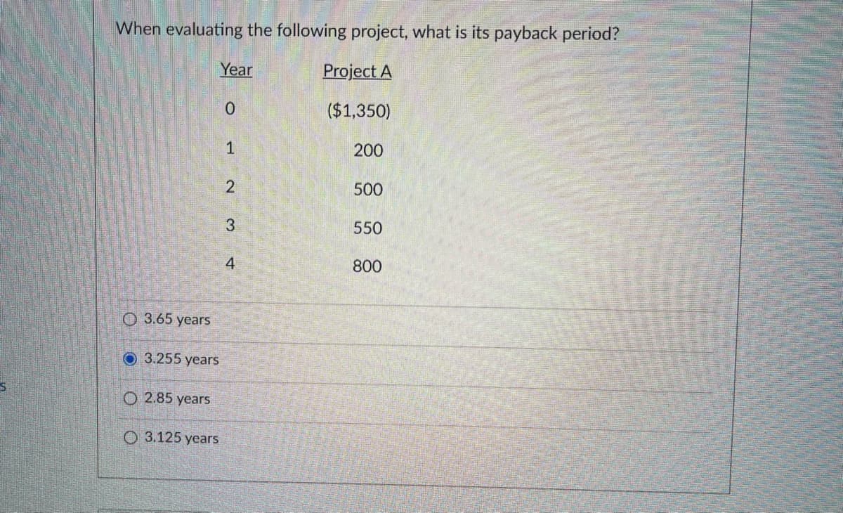 When evaluating the following project, what is its payback period?
Year
Project A
($1,350)
1
200
500
3
550
800
O 3.65 years
O 3.255 years
O 2.85 years
О 3.125 years
2.
