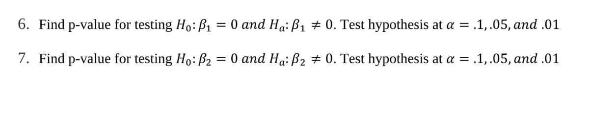 6. Find p-value for testing Ho: ß1
= 0 and Ha: B1 # 0. Test hypothesis at a = .1,.05, and .01
7. Find p-value for testing Ho: ß2 = 0 and Ha: B2 # 0. Test hypothesis at a = .1,.05, and .01
%3D
