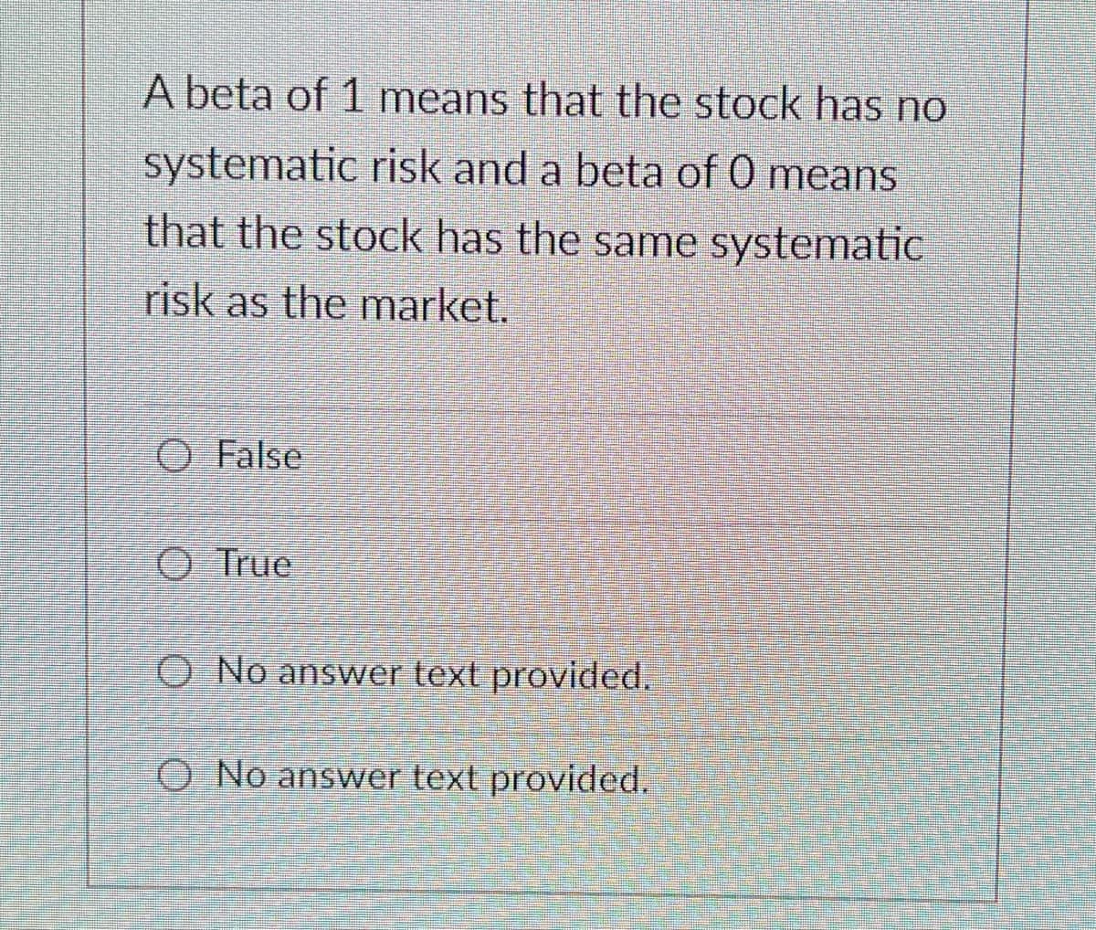 A beta of 1 means that the stock has no
systematic risk and a beta of 0 means
that the stock has the same systematic
risk as the market.
O False
O True
O No answer text provided.
O No answer text provided.
