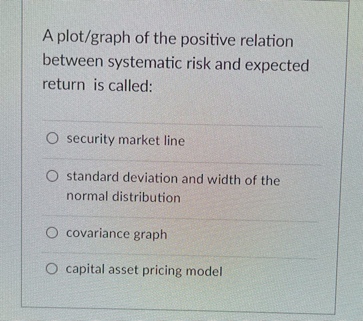 A plot/graph of the positive relation
between systematic risk and expected
return is called:
O security market line
standard deviation and width of the
normal distribution
O covariance graph
O capital asset pricing model
