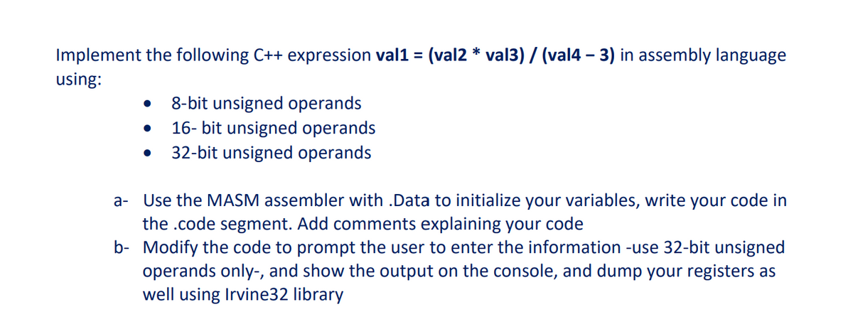 Implement the following C++ expression val1 = (val2 * val3) / (val4 – 3) in assembly language
using:
8-bit unsigned operands
16- bit unsigned operands
32-bit unsigned operands
a- Use the MASM assembler with .Data to initialize your variables, write your code in
the .code segment. Add comments explaining your code
b- Modify the code to prompt the user to enter the information -use 32-bit unsigned
operands only-, and show the output on the console, and dump your registers as
well using Irvine32 library
