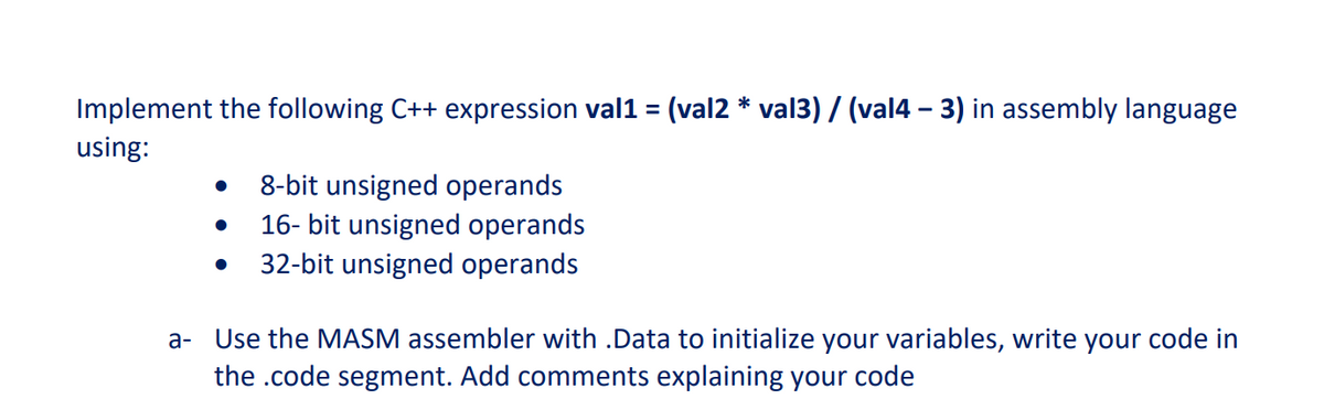 Implement the following C++ expression val1 = (val2 * val3) / (val4 – 3) in assembly language
using:
8-bit unsigned operands
16- bit unsigned operands
32-bit unsigned operands
a- Use the MASM assembler with .Data to initialize your variables, write your code in
the .code segment. Add comments explaining your code
