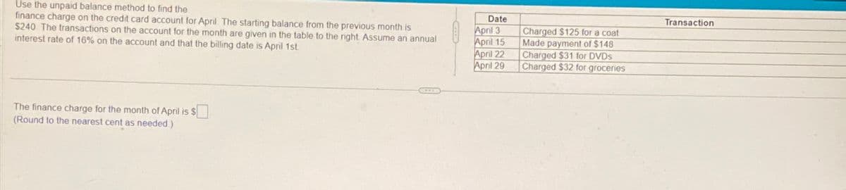 Use the unpaid balance method to find the
finance charge on the credit card account for April. The starting balance from the previous month is
$240. The transactions on the account for the month are given in the table to the right. Assume an annual
interest rate of 16% on the account and that the billing date is April 1st.
The finance charge for the month of April is $
(Round to the nearest cent as needed)
Date
April 3
April 15
April 22
April 29
Charged $125 for a coat
Made payment of $148
Charged $31 for DVDs
Charged $32 for groceries
Transaction