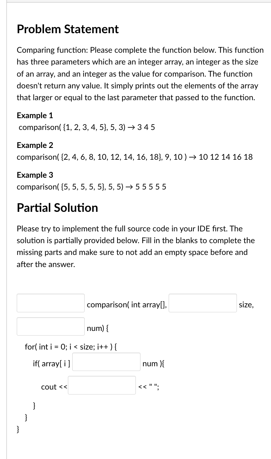 Problem Statement
Comparing function: Please complete the function below. This function
has three parameters which are an integer array, an integer as the size
of an array, and an integer as the value for comparison. The function
doesn't return any value. It simply prints out the elements of the array
that larger or equal to the last parameter that passed to the function.
Example 1
comparison({1, 2, 3, 4, 5}, 5, 3)→ 345
Example 2
comparison({2, 4, 6, 8, 10, 12, 14, 16, 18}, 9, 10 ) → 10 12 14 16 18
Example 3
comparison({5, 5, 5, 5, 5}, 5, 5)→ 55555
Partial Solution
Please try to implement the full source code in your IDE first. The
solution is partially provided below. Fill in the blanks to complete the
missing parts and make sure to not add an empty space before and
after the answer.
}
num) {
for(int i = 0; i < size; i++) {
if(array[i]
}
}
comparison(int array[],
cout <<
num){
<< " ";
size,