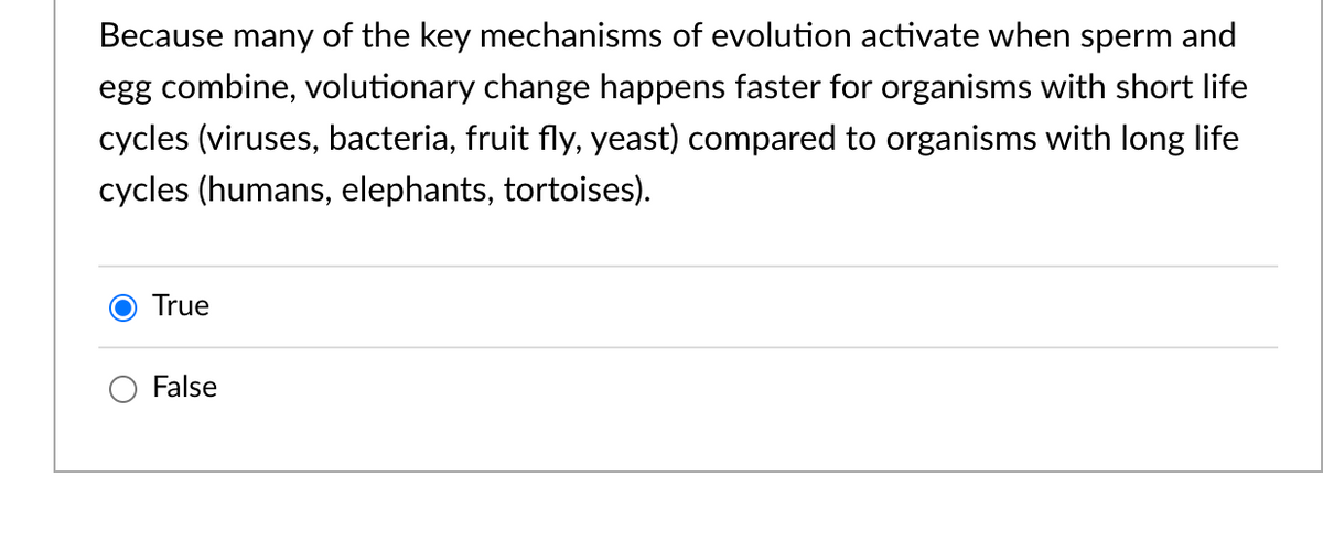 Because many of the key mechanisms of evolution activate when sperm and
egg combine, volutionary change happens faster for organisms with short life
cycles (viruses, bacteria, fruit fly, yeast) compared to organisms with long life
cycles (humans, elephants, tortoises).
True
False