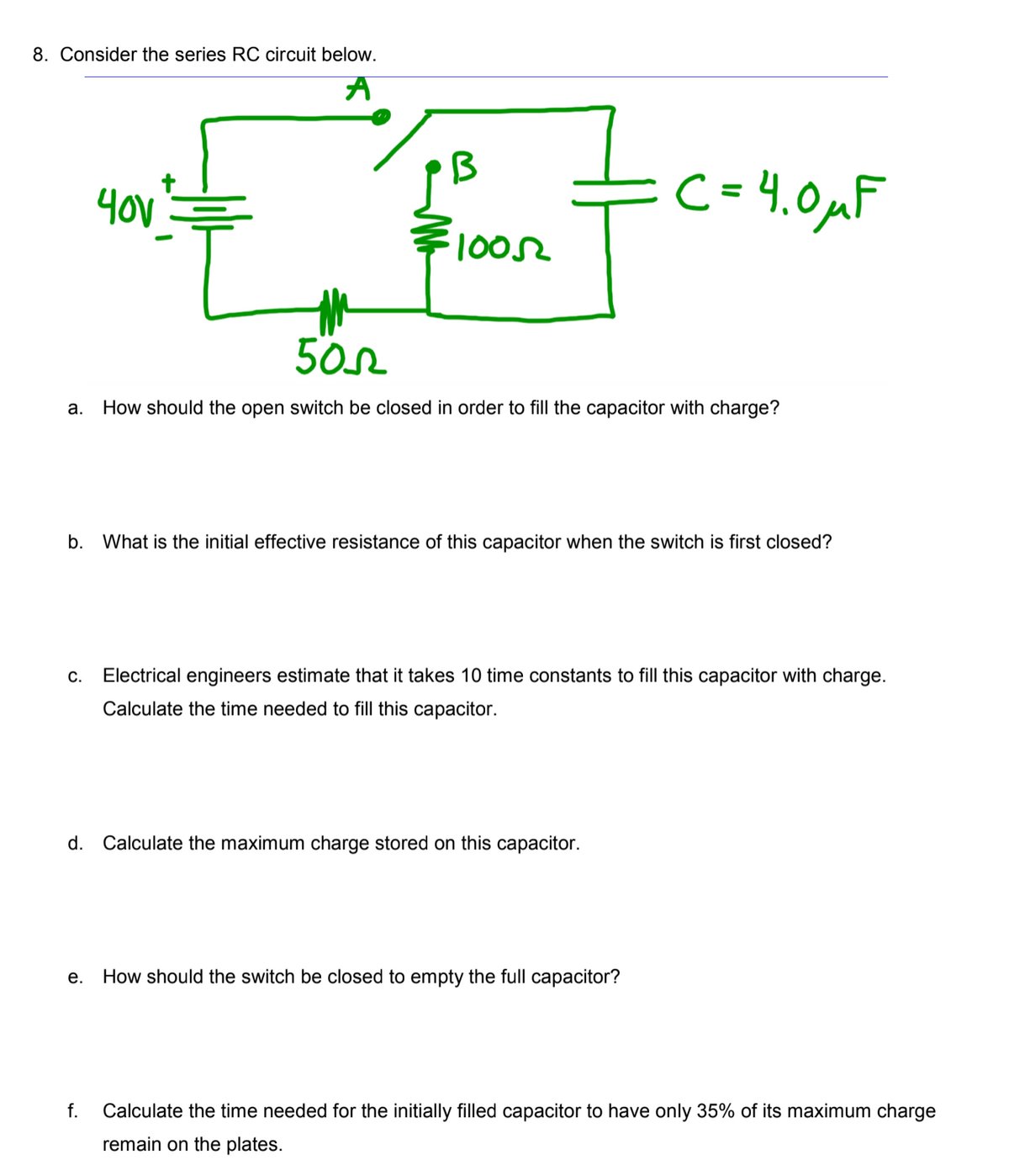 8. Consider the series ROC circuit below.
=c= 4.0uF
1002
a. How should the open switch be closed in order to fill the capacitor with charge?
b.
What is the initial effective resistance of this capacitor when the switch is first closed?
С.
Electrical engineers estimate that it takes 10 time constants to fill this capacitor with charge.
Calculate the time needed to fill this capacitor.
d.
Calculate the maximum charge stored on this capacitor.
е.
How should the switch be closed to empty the full capacitor?
f.
Calculate the time needed for the initially filled capacitor to have only 35% of its maximum charge
remain on the plates.

