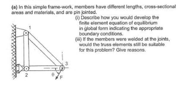 (a) In this simple frame-work, members have different lengths, cross-sectional
areas and materials, and are pin jointed.
2
Ө
3
(i) Describe how you would develop the
finite element equation of equilibrium
in global form indicating the appropriate
boundary conditions.
(iii) If the members were welded at the joints,
would the truss elements still be suitable
for this problem? Give reasons.