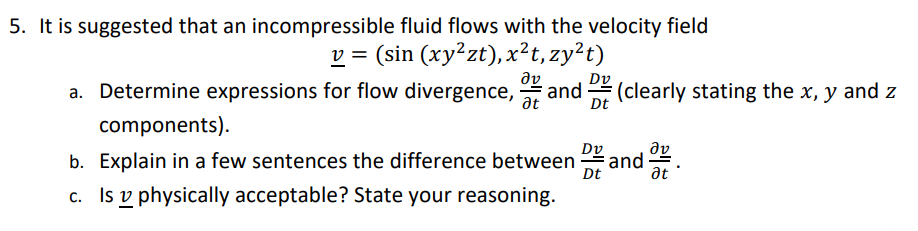 5. It is suggested that an incompressible fluid flows with the velocity field
v = (sin (xy²zt), x²t, zy²t)
a. Determine expressions for flow divergence, and (clearly stating the x, y and z
ὃν Dv
Dt
Ət
components).
b. Explain in a few sentences the difference between DEE and
Dt
c. Is physically acceptable? State your reasoning.
Əv
Ət