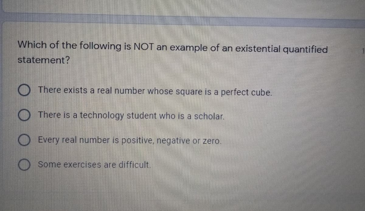 Which of the following is NOT an example of an existential quantified
statement?
O There exists a real number whose square is a perfect cube.
O There is a technology student who is a scholar.
O Every real number is positive, negative or zero.
Some exercises are difficult.
