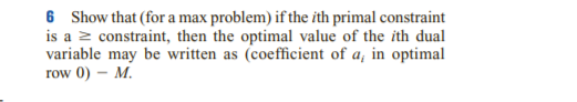 6 Show that (for a max problem) if the ith primal constraint
is a z constraint, then the optimal value of the ith dual
variable may be written as (coefficient of a, in optimal
row 0) – M.
