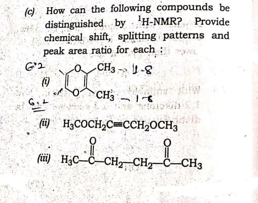 (c) How can the following compounds be
distinguished. by 'H-NMR? Provide
chemical shift, splitting patterns and
peak area ratio for each:
G'2
CH3
CH3
(ü) H3COCH;C=CCH2OCH3
(üi) H3C–C-CH2 CH2-C-CH3
