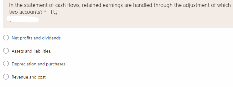 In the statement of cash flows, retained earnings are handled through the adjustment of which
two accounts? *
Net profits and dividends.
Assets and liabilities.
Depreciation and purchases.
Revenue and cost.
