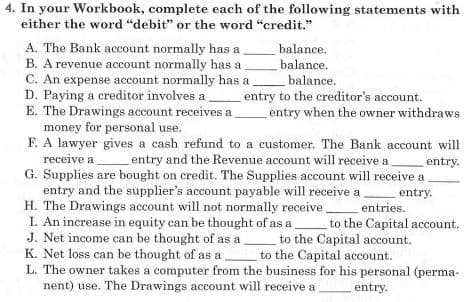 4. In your Workbook, complete each of the following statements with
either the word "debit" or the word "credit."
A. The Bank account normally has a
B. A revenue account normally has a
C. An expense account normally has a
D. Paying a creditor involves a
E. The Drawings account receives a
money for personal use.
F. A lawyer gives a cash refund to a customer. The Bank account will
balance.
balance.
balance.
entry to the creditor's account.
entry when the owner withdraws
receive a
entry and the Revenue account will receive a entry.
G. Supplies are bought on credit. The Supplies account will receive a
entry and the supplier's account payable will receive a,
H. The Drawings account will not normally receive.
I. An increase in equity can be thought of as a
J. Net income can be thought of as a
K. Net loss can be thought of as a
L. The owner takes a computer from the business for his personal (perma-
nent) use. The Drawings account will receive a
entry.
entries.
to the Capital account.
to the Capital account.
to the Capital account.
entry.
