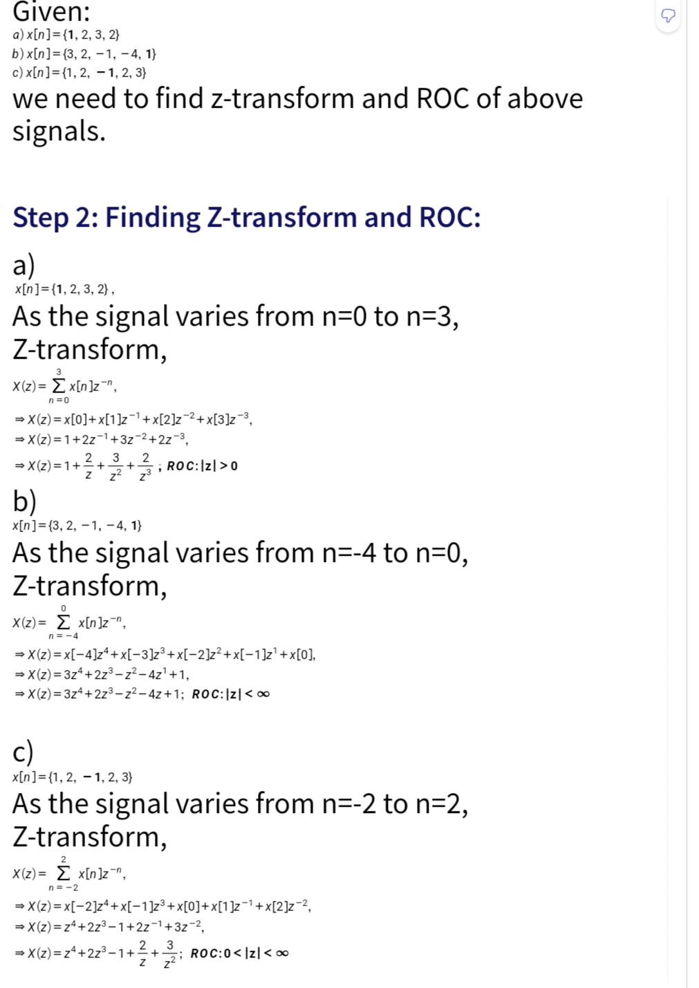 Given:
a) x[n] = {1, 2, 3, 2}
b) x[n] = {3, 2,-1,-4, 1}
c) x[n] = {1, 2, 1, 2, 3)
we need to find z-transform and ROC of above
signals.
Step 2: Finding Z-transform and ROC:
a)
x[n] = {1, 2, 3, 2},
As the signal varies from n=0 to n=3,
Z-transform,
X(z)= Σx[n]z",
3
n=0
→X(z)=x[0]+x[1]z¯¹+x[2]z−²+x[3]z-³,
⇒X(z)=1+2z1+3z-2+2z-3,
2
1 + ²/3 + 2/2 + 1/3 ; ROC: |Z| > 0
⇒X(z)=1+
b)
x[n] = {3, 2, 1, −4, 1}
As the signal varies from n=-4 to n=0,
Z-transform,
0
X(z)=x[n]z¯n,
n=-4
⇒X(z)=x[4]z + x[−3]z³+x[−2]z²+x[-1]z¹+x[0],
⇒X(z)=3z4+2z³-z²-4z¹+1,
⇒X(z)=3z4+2z³-z²-4z+1; ROC: |Z| <∞
c)
x[n] = {1, 2, 1, 2, 3)
As the signal varies from n=-2 to n=2,
Z-transform,
2
X(z)= Σ x[n]z¯n,
n=-2
⇒X(z)=x[-2]z4+x[−1]z³+x[0]+x[1]z−¹+x[2]z¯²,
⇒X(z)=z4+2z³-1+2z-¹+3z-²,
⇒X(z)=z4+2z³-1++; ROC:0<|z|<∞
3
Z z²
