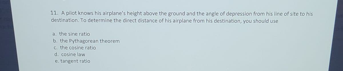 11. A pilot knows his airplane's height above the ground and the angle of depression from his line of site to his
destination. To determine the direct distance of his airplane from his destination, you should use
a. the sine ratio
b. the Pythagorean theorem
C. the cosine ratio
d. cosine law
e. tangent ratio
