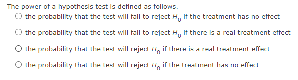 The power of a hypothesis test is defined as follows.
O the probability that the test will fail to reject Ho if the treatment has no effect
the probability that the test will fail to reject Ho if there is a real treatment effect
O the probability that the test will reject Ho if there is a real treatment effect
O the probability that the test will reject Ho if the treatment has no effect