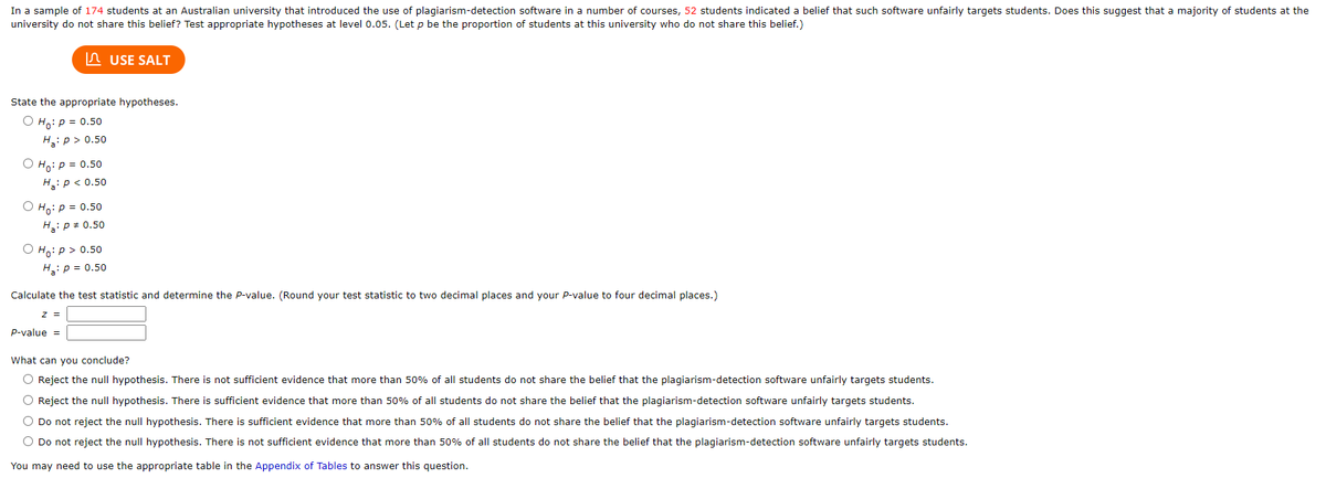In a sample of 174 students at an Australian university that introduced the use of plagiarism-detection software in a number of courses, 52 students indicated a belief that such software unfairly targets students. Does this suggest that a majority of students at the
university do not share this belief? Test appropriate hypotheses at level 0.05. (Let p be the proportion of students at this university who do not share this belief.)
State the appropriate hypotheses.
O Ho: P = 0.50
H₂: p > 0.50
O Ho: P = 0.50
H₂: P < 0.50
O Ho: P = 0.50
H₂: P = 0.50
O Ho: p > 0.50
Ha: P = 0.50
USE SALT
Calculate the test statistic and determine the P-value. (Round your test statistic to two decimal places and your P-value to four decimal places.)
z =
P-value =
What can you conclude?
O Reject the null hypothesis. There is not sufficient evidence that more than 50% of all students do not share the belief that the plagiarism-detection software unfairly targets students.
O Reject the null hypothesis. There is sufficient evidence that more than 50% of all students do not share the belief that the plagiarism-detection software unfairly targets students.
O Do not reject the null hypothesis. There is sufficient evidence that more than 50% of all students do not share the belief that the plagiarism-detection software unfairly targets students.
O Do not reject the null hypothesis. There is not sufficient evidence that more than 50% of all students do not share the belief that the plagiarism-detection software unfairly targets students.
You may need to use the appropriate table in the Appendix of Tables to answer this question.