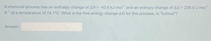A chemical process has an enthalpy change of AH = -43.6 kJ mol¹ and an entropy change of AS = 238.0 J mol¹
K at a temperature of 74.1°C. What is the free energy change AG for this process, in "kJ/mol"?
Answer: