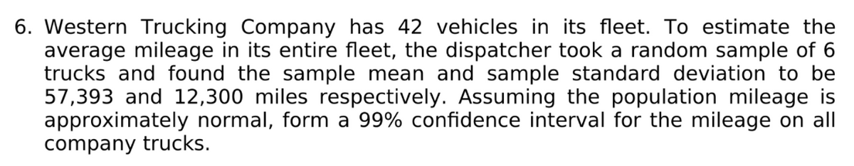 6. Western Trucking Company has 42 vehicles in its fleet. To estimate the
average mileage in its entire fleet, the dispatcher took a random sample of 6
trucks and found the sample mean and sample standard deviation to be
57,393 and 12,300 miles respectively. Assuming the population mileage is
approximately normal, form a 99% confidence interval for the mileage on all
company trucks.
