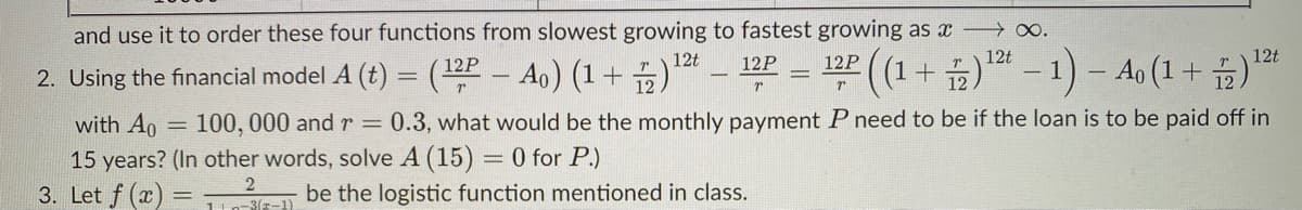 and use it to order these four functions from slowest growing to fastest growing as x ∞.
(1+)-1)- Ao (1+ )*
12P
12t
12P
12P
12t
12t
2. Using the financial model A (t) = (2 - Ao) (1+ )*
with Ao = 100, 000 and r =
15 years? (In other words, solve A (15) = 0 for P.)
3. Let f (x)
0.3, what would be the monthly payment P need to be if the loan is to be paid off in
be the logistic function mentioned in class.
